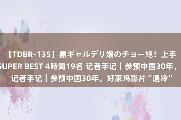 【TDBR-135】黒ギャルデリ嬢のチョー絶！上手いフェラチオ！！SUPER BEST 4時間19名 记者手记｜参预中国30年，好莱坞影片“遇冷”