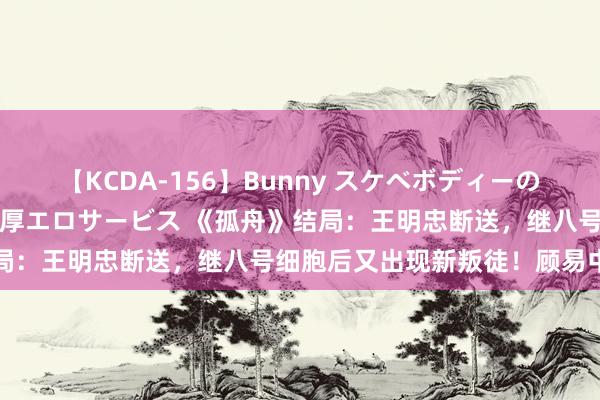 【KCDA-156】Bunny スケベボディーのバニーガールが手と口で濃厚エロサービス 《孤舟》结局：王明忠断送，继八号细胞后又出现新叛徒！顾易中危