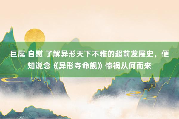 巨屌 自慰 了解异形天下不雅的超前发展史，便知说念《异形夺命舰》惨祸从何而来