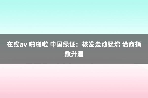 在线av 啪啪啦 中国绿证：核发走动猛增 洽商指数升温