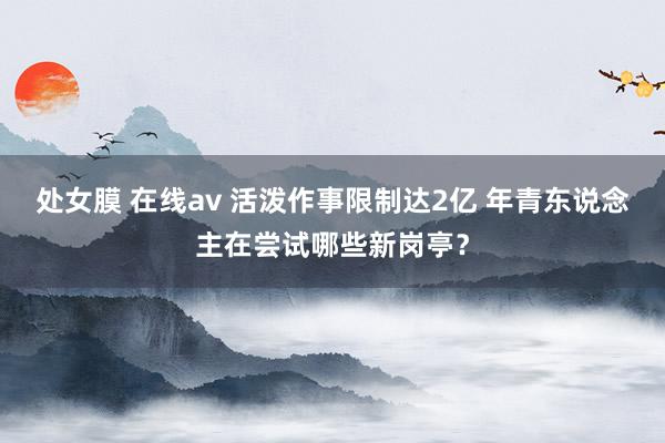 处女膜 在线av 活泼作事限制达2亿 年青东说念主在尝试哪些新岗亭？