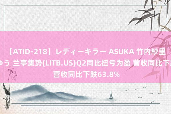 【ATID-218】レディーキラー ASUKA 竹内紗里奈 麻生ゆう 兰亭集势(LITB.US)Q2同比扭亏为盈 营收同比下跌63.8%