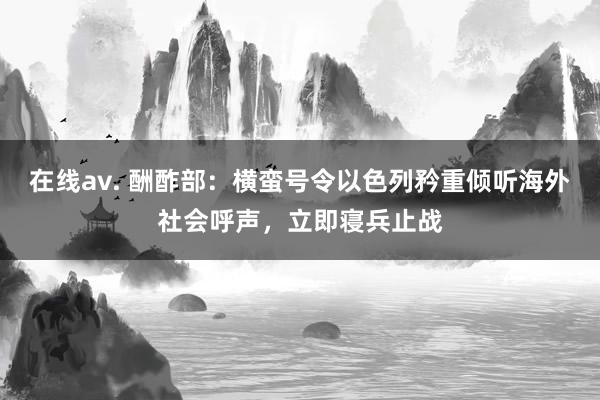 在线av. 酬酢部：横蛮号令以色列矜重倾听海外社会呼声，立即寝兵止战