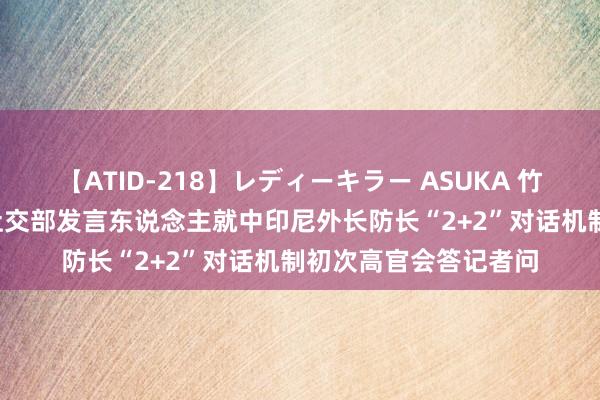 【ATID-218】レディーキラー ASUKA 竹内紗里奈 麻生ゆう 社交部发言东说念主就中印尼外长防长“2+2”对话机制初次高官会答记者问