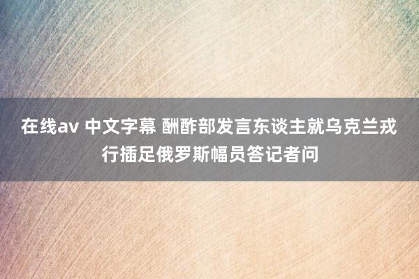 在线av 中文字幕 酬酢部发言东谈主就乌克兰戎行插足俄罗斯幅员答记者问