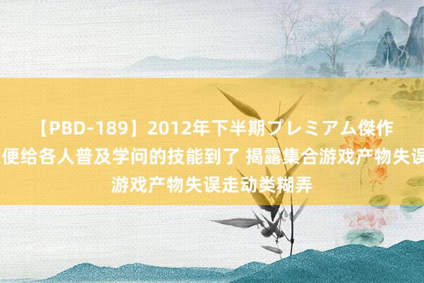 【PBD-189】2012年下半期プレミアム傑作選 警方：趁便给各人普及学问的技能到了 揭露集合游戏产物失误走动类糊弄