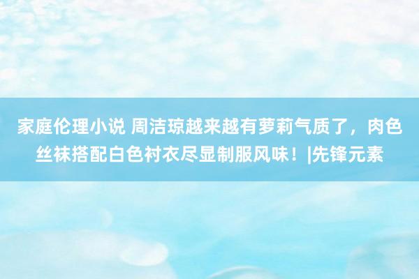 家庭伦理小说 周洁琼越来越有萝莉气质了，肉色丝袜搭配白色衬衣尽显制服风味！|先锋元素