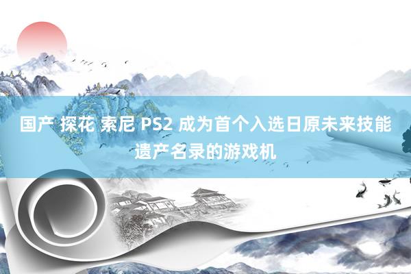 国产 探花 索尼 PS2 成为首个入选日原未来技能遗产名录的游戏机