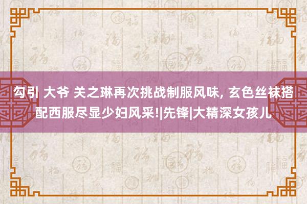 勾引 大爷 关之琳再次挑战制服风味， 玄色丝袜搭配西服尽显少妇风采!|先锋|大精深女孩儿