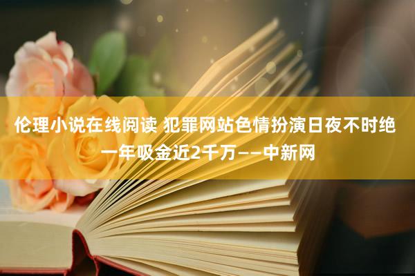 伦理小说在线阅读 犯罪网站色情扮演日夜不时绝 一年吸金近2千万——中新网