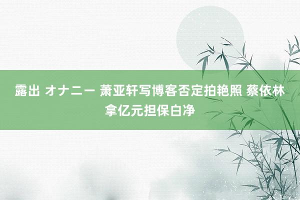 露出 オナニー 萧亚轩写博客否定拍艳照 蔡依林拿亿元担保白净