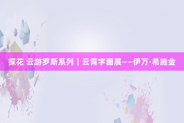 探花 云游罗斯系列丨云霄字画展——伊万·希施金