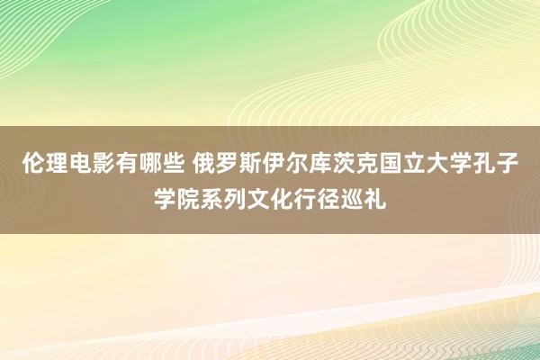 伦理电影有哪些 俄罗斯伊尔库茨克国立大学孔子学院系列文化行径巡礼