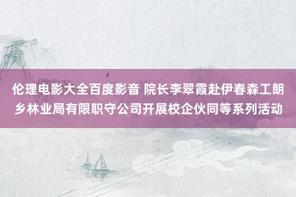 伦理电影大全百度影音 院长李翠霞赴伊春森工朗乡林业局有限职守公司开展校企伙同等系列活动