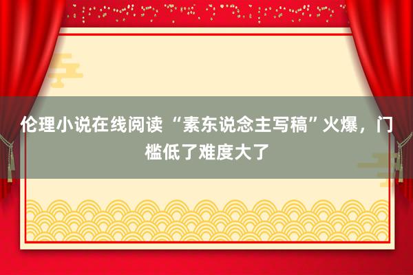 伦理小说在线阅读 “素东说念主写稿”火爆，门槛低了难度大了