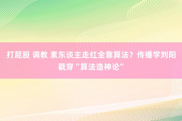 打屁股 调教 素东谈主走红全靠算法？传播学刘阳戳穿“算法造神论”