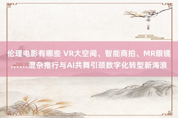 伦理电影有哪些 VR大空间、智能商拍、MR眼镜……混杂推行与AI共舞引颈数字化转型新海浪